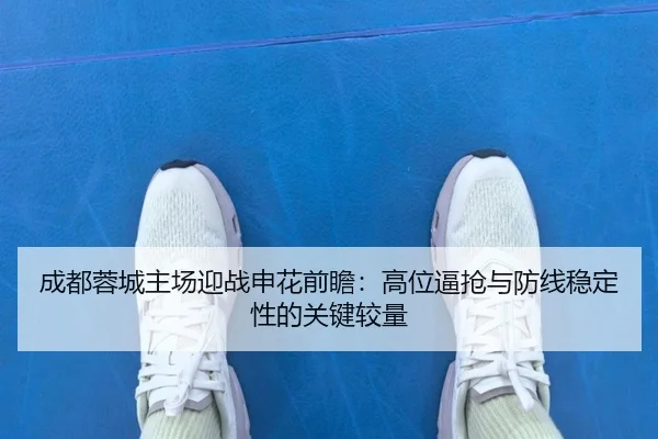 成都蓉城主场迎战申花前瞻：高位逼抢与防线稳定性的关键较量